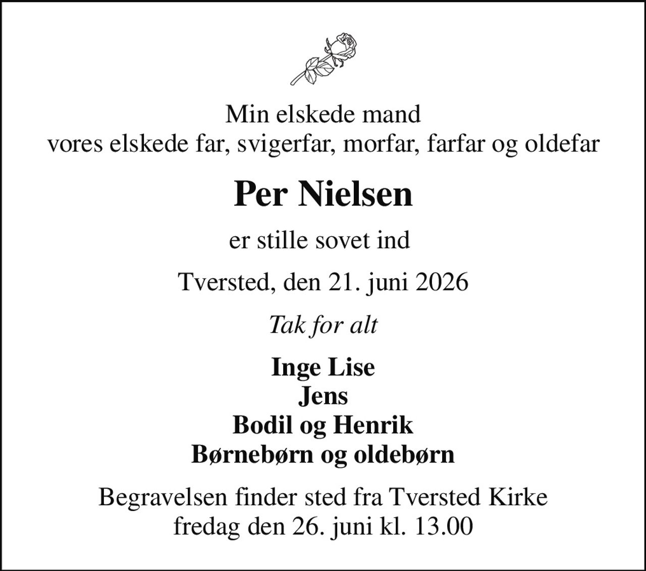 Min elskede mand vores elskede far, svigerfar, morfar, farfar og oldefar
Per Nielsen
er stille sovet ind 
Tversted, den 21. juni 2026
Tak for alt
Inge Lise Jens Bodil og Henrik Børnebørn og oldebørn
Begravelsen finder sted fra Tversted Kirke  fredag den 26. juni kl. 13.00