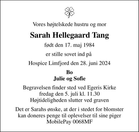 Vores højtelskede hustru og mor
Sarah Hellegaard Tang
født den 17. maj 1984
er stille sovet ind på 
Hospice Limfjord den 28. juni 2024
Bo Julie og Sofie
Begravelsen finder sted ved Egeris Kirke  fredag den 5. juli kl. 11.30  Højtideligheden slutter ved graven
Det er Sarahs ønske, at der i stedet for blomster kan doneres penge til oplevelser til sine piger MobilePay 0068MF