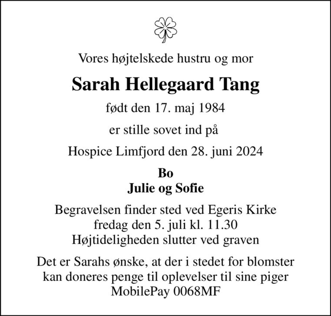 Vores højtelskede hustru og mor
Sarah Hellegaard Tang
født den 17. maj 1984
er stille sovet ind på 
Hospice Limfjord den 28. juni 2024
Bo Julie og Sofie
Begravelsen finder sted ved Egeris Kirke  fredag den 5. juli kl. 11.30  Højtideligheden slutter ved graven
Det er Sarahs ønske, at der i stedet for blomster kan doneres penge til oplevelser til sine piger MobilePay 0068MF