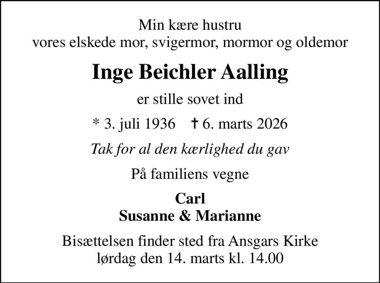 Min kære hustru vores elskede mor, svigermor, mormor og oldemor
Inge Beichler Aalling
er stille sovet ind
* 3. juli 1936    ✝ 6. marts 2026
Tak for al den kærlighed du gav
På familiens vegne
Carl Susanne & Marianne
Bisættelsen finder sted fra Ansgars Kirke  lørdag den 14. marts kl. 14.00