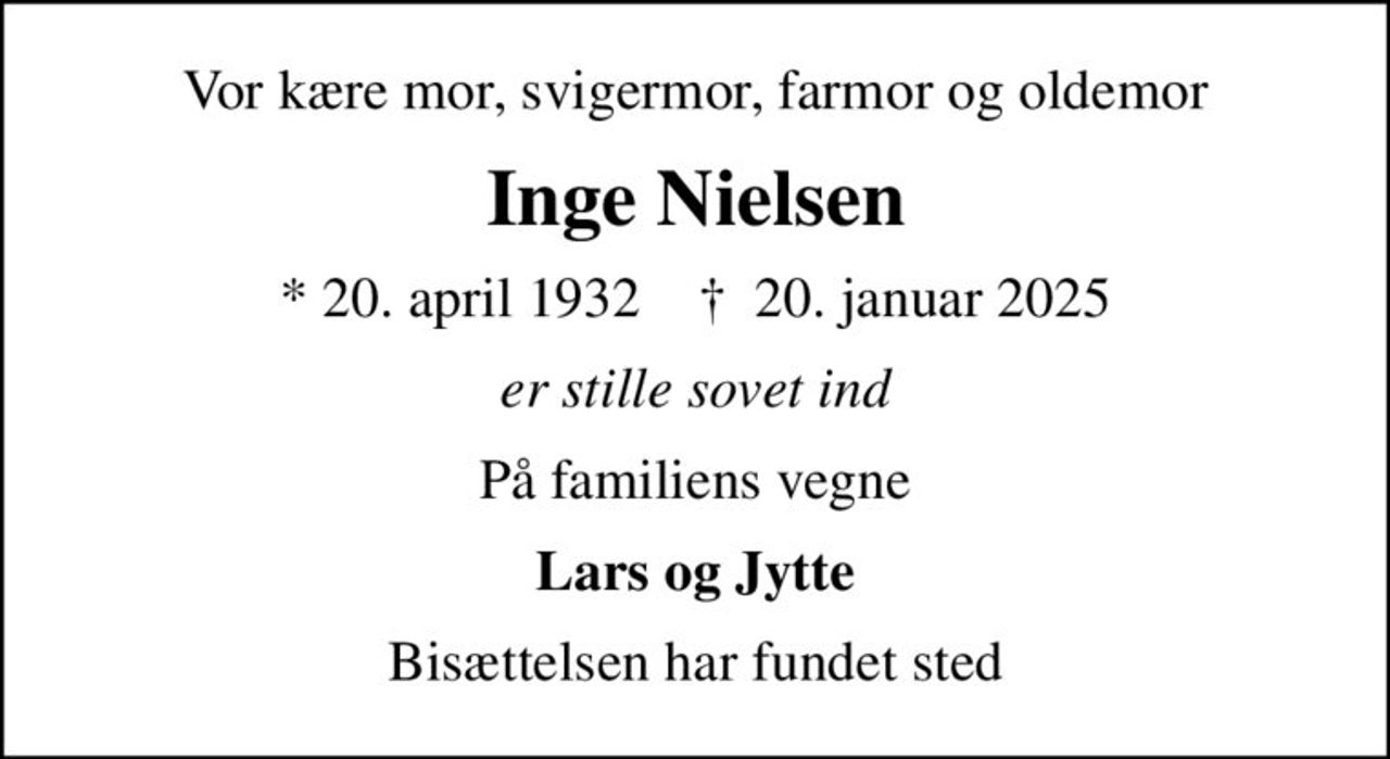 Vor kære mor, svigermor, farmor og oldemor
Inge Nielsen
* 20. april 1932    ✝ 20. januar 2025
er stille sovet ind
På familiens vegne
Lars og Jytte
Bisættelsen har fundet sted