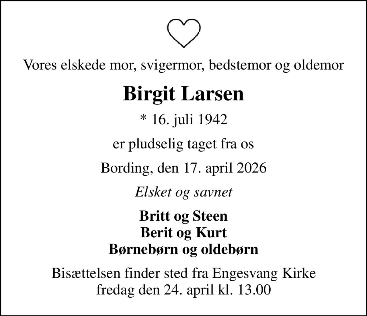 Vores elskede mor, svigermor, bedstemor og oldemor
Birgit Larsen
* 16. juli 1942
er pludselig taget fra os
Bording, den 17. april 2026
Elsket og savnet
Britt og Steen Berit og Kurt Børnebørn og oldebørn
Bisættelsen finder sted fra Engesvang Kirke  fredag den 24. april kl. 13.00