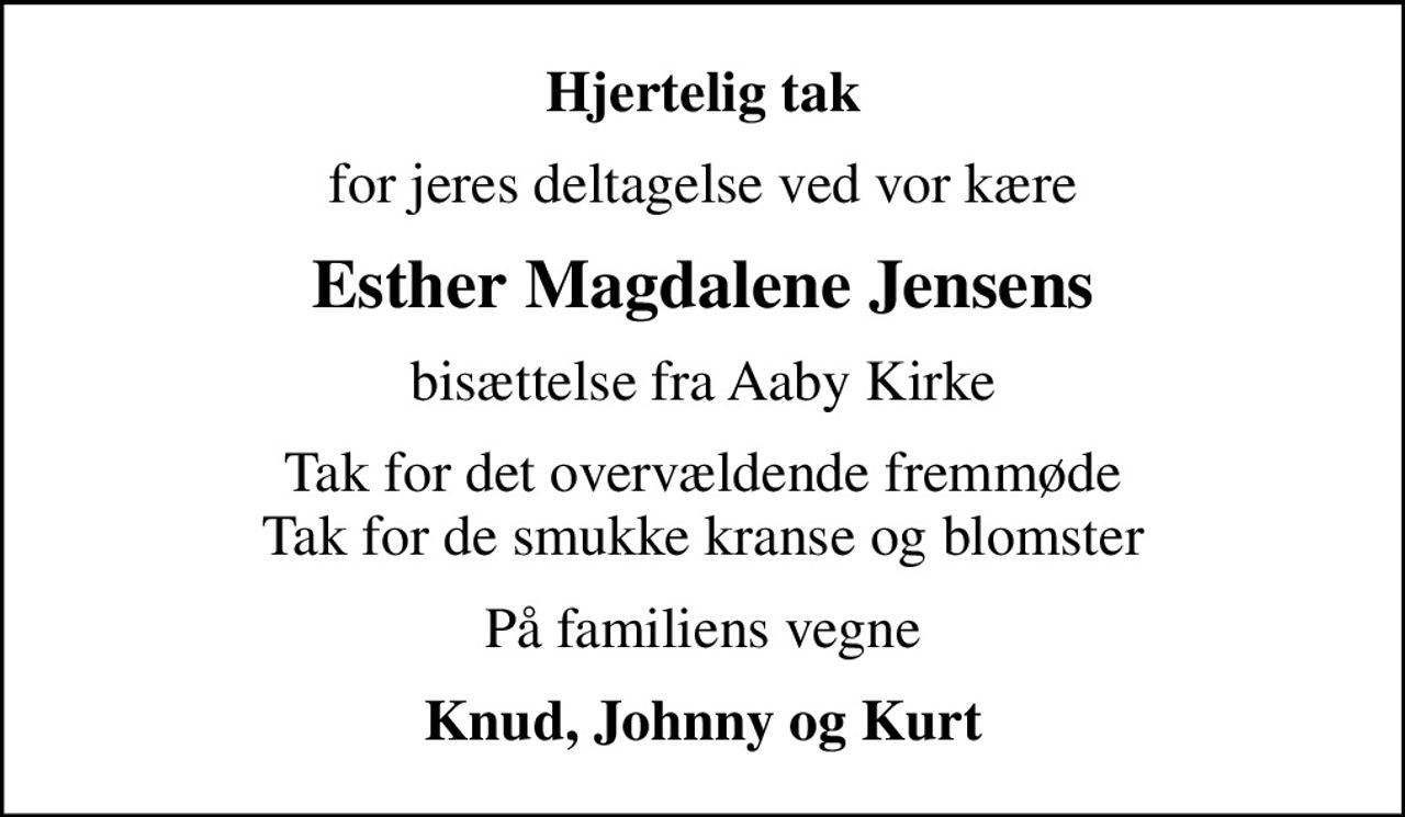 Hjertelig tak
for jeres deltagelse ved vor kære
Esther Magdalene Jensens
bisættelse fra Aaby Kirke
Tak for det overvældende fremmøde Tak for de smukke kranse og blomster
På familiens vegne
Knud, Johnny og Kurt