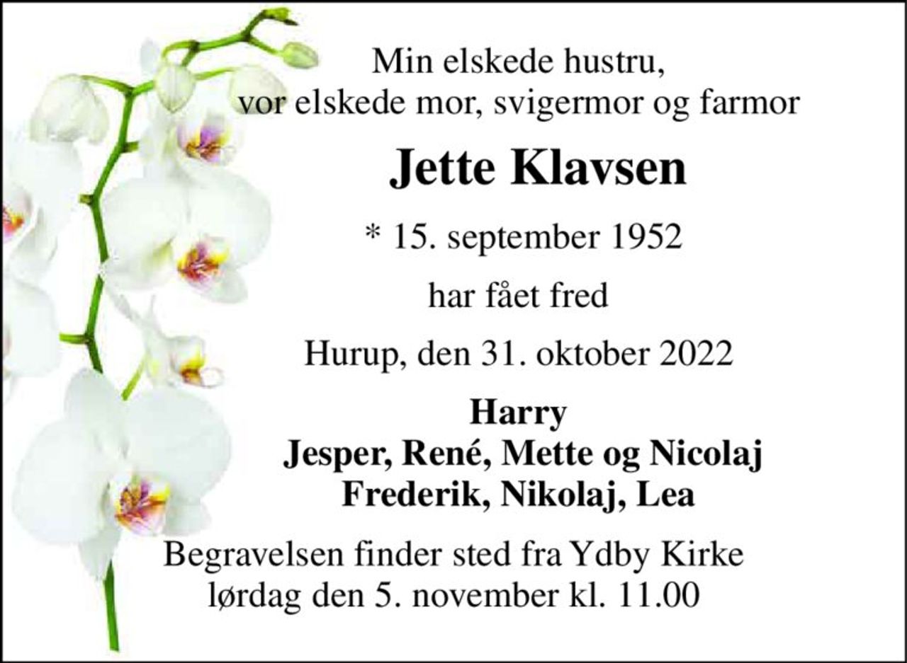Min elskede hustru,                vor elskede mor, svigermor og farmor 
             Jette Klavsen 
               *​ 15. september 1952 
              har fået fred 
              Hurup, den 31. oktober 2022 
              Harry                Jesper, René, Mette og Nicolaj               Frederik, Nikolaj, Lea 
Begravelsen​ finder sted fra Ydby Kirke​ lørdag den 5. november​ kl. 11.00