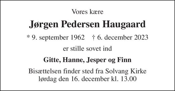 Vores kære 
Jørgen Pedersen Haugaard 
*&#x200B; 9. september 1962&#x200B;    &#x2020;&#x200B; 6. december 2023 
er stille sovet ind 
Gitte, Hanne, Jesper og Finn 
Bisættelsen finder sted fra Solvang Kirke lørdag den 16. december kl. 13.00