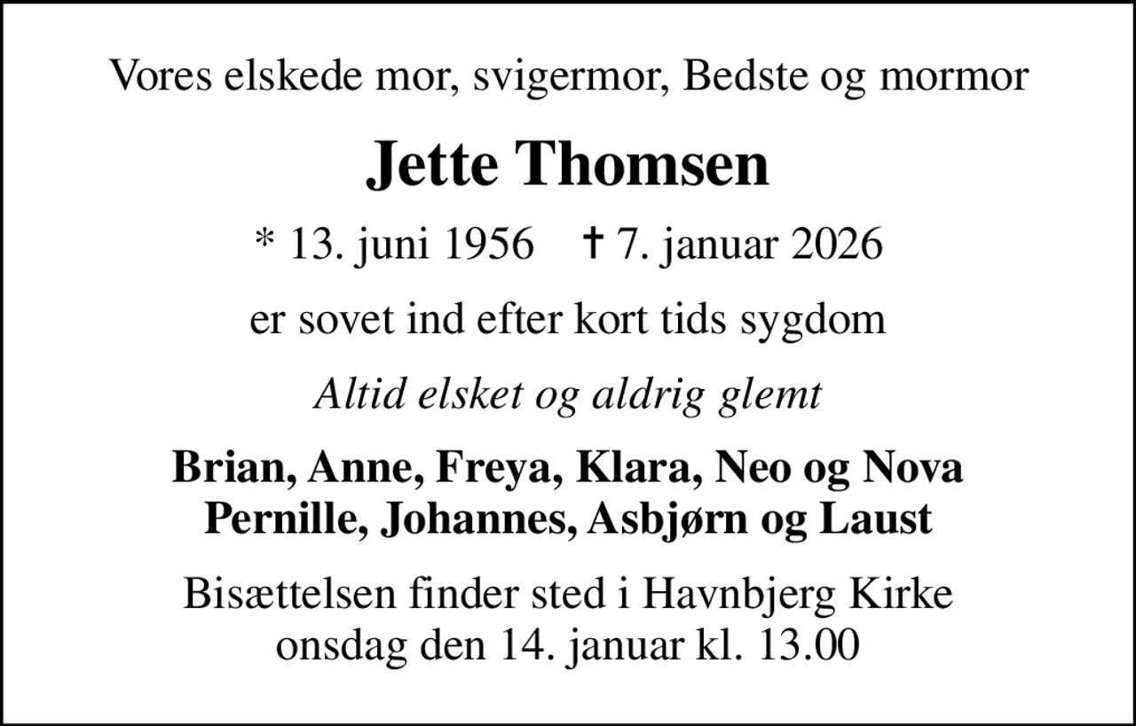 Vores elskede mor, svigermor, Bedste og mormor
Jette Thomsen
* 13. juni 1956    ✝ 7. januar 2026
er sovet ind efter kort tids sygdom
Altid elsket og aldrig glemt
Brian, Anne, Freya, Klara, Neo og Nova Pernille, Johannes, Asbjørn og Laust
Bisættelsen finder sted i Havnbjerg Kirke  onsdag den 14. januar kl. 13.00