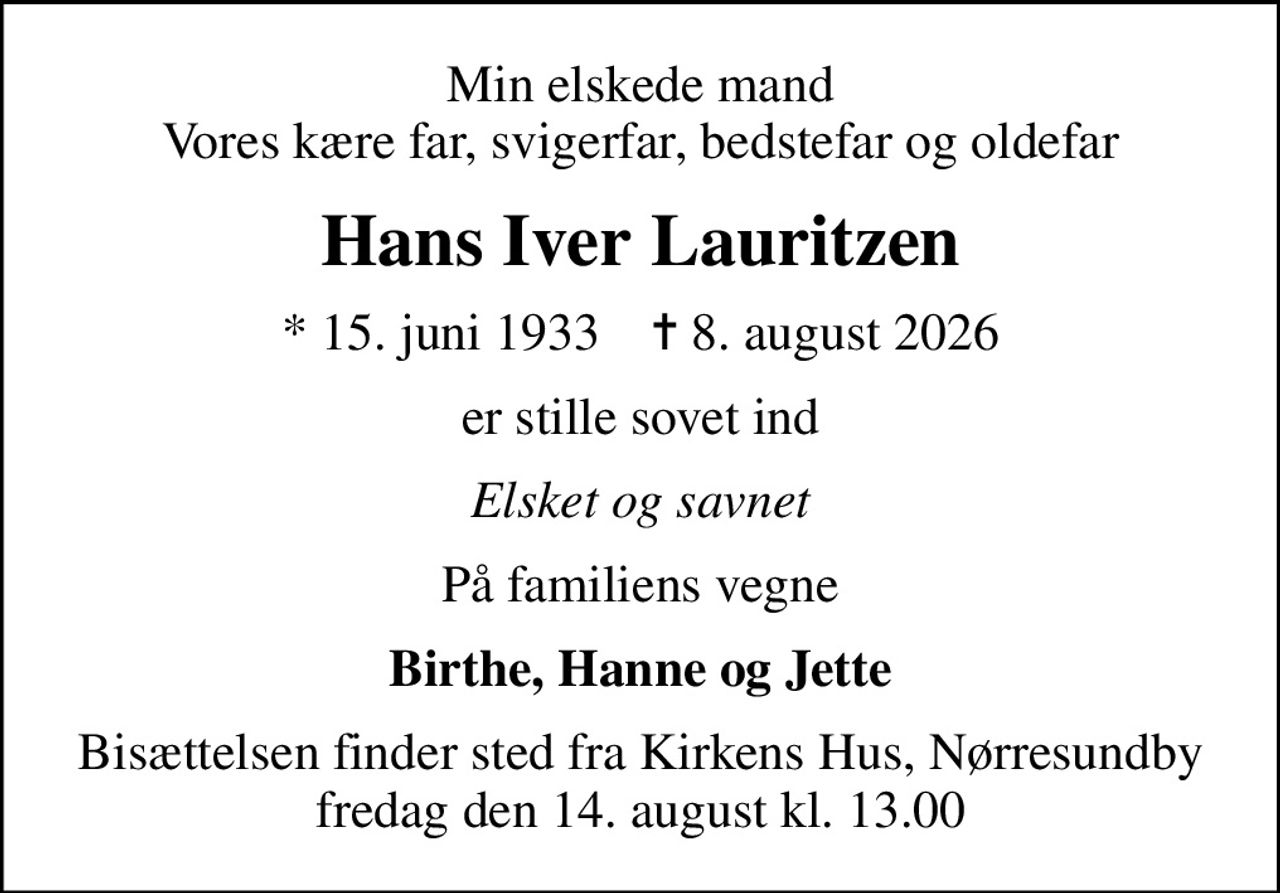 Min elskede mand Vores kære far, svigerfar, bedstefar og oldefar
Hans Iver Lauritzen
* 15. juni 1933    ✝ 8. august 2026
er stille sovet ind
Elsket og savnet
På familiens vegne
Birthe, Hanne og Jette
Bisættelsen finder sted fra Kirkens Hus, Nørresundby  fredag den 14. august kl. 13.00