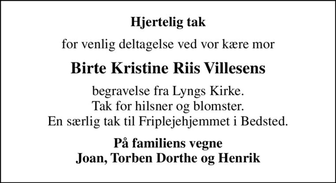 Hjertelig tak
for venlig deltagelse ved vor kære mor
Birte Kristine Riis Villesens
begravelse fra Lyngs Kirke. Tak for hilsner og blomster. En særlig tak til Friplejehjemmet i Bedsted.
På familiens vegne Joan, Torben Dorthe og Henrik