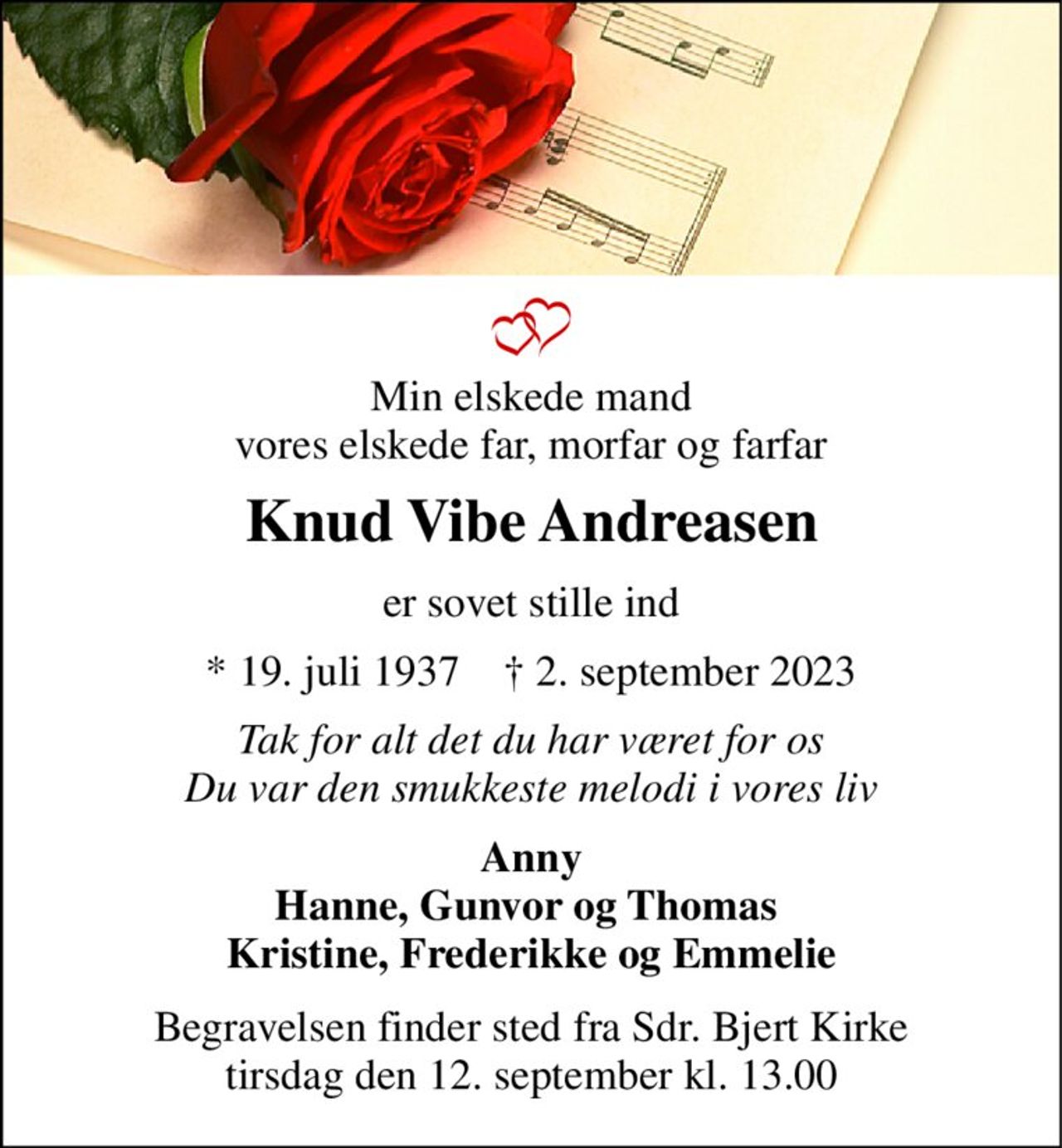 Min elskede mand vores elskede far, morfar og farfar 
Knud Vibe Andreasen 
er sovet stille ind 
*​​ 19. juli 1937​​    †​​ 2. september 2023 
Tak for alt det du har været for os Du var den smukkeste melodi i vores liv 
Anny Hanne, Gunvor og Thomas  Kristine, Frederikke og Emmelie 
Begravelsen​​ finder sted fra Sdr. Bjert Kirke​​ tirsdag den 12. september​​ kl. 13.00