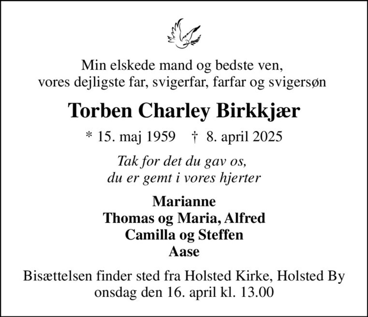 Min elskede mand og bedste ven,  vores dejligste far, svigerfar, farfar og svigersøn 
Torben Charley Birkkjær
* 15. maj 1959    ✝ 8. april 2025
Tak for det du gav os,  du er gemt i vores hjerter
Marianne Thomas og Maria, Alfred Camilla og Steffen Aase
Bisættelsen finder sted fra Holsted Kirke, Holsted By  onsdag den 16. april kl. 13.00