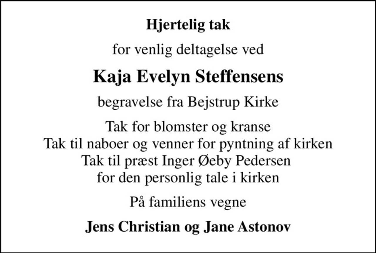 Hjertelig tak
for venlig deltagelse ved
Kaja Evelyn Steffensens
begravelse fra Bejstrup Kirke
Tak for blomster og kranse Tak til naboer og venner for pyntning af kirken Tak til præst Inger Øeby Pedersen  for den personlig tale i kirken
På familiens vegne
Jens Christian og Jane Astonov