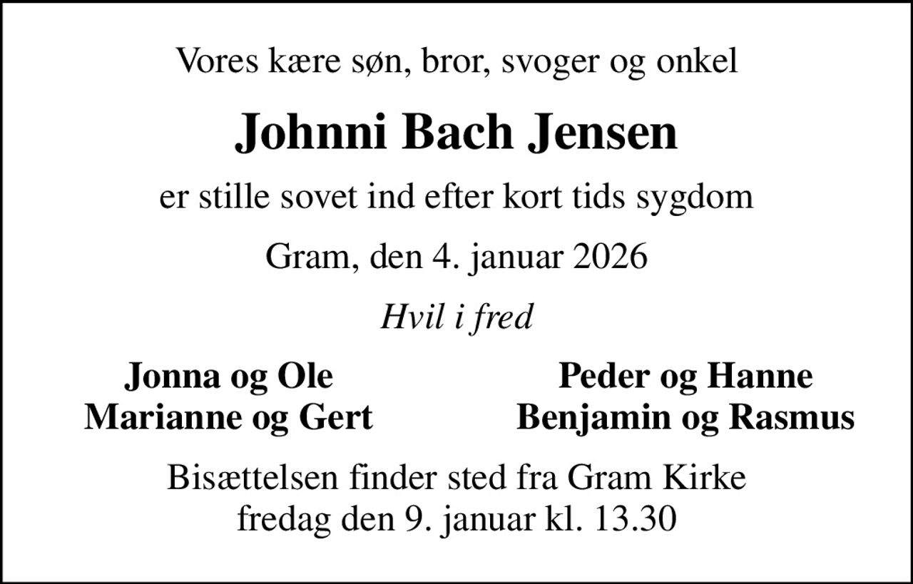 Vores kære søn, bror, svoger og onkel
Johnni Bach Jensen
er stille sovet ind efter kort tids sygdom
Gram, den 4. januar 2026
Hvil i fred
Jonna og Ole
Peder og Hanne
Marianne og Gert
Benjamin og Rasmus
Bisættelsen finder sted fra Gram Kirke  fredag den 9. januar kl. 13.30