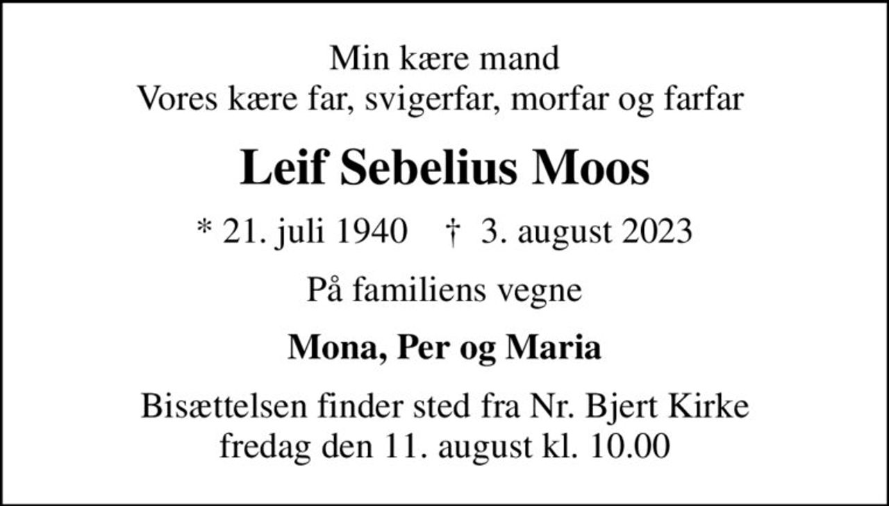 Min kære mand Vores kære far, svigerfar, morfar og farfar 
Leif Sebelius Moos
* 21. juli 1940    ✝ 3. august 2023
På familiens vegne
Mona, Per og Maria
Bisættelsen finder sted fra Nr. Bjert Kirke  fredag den 11. august kl. 10.00