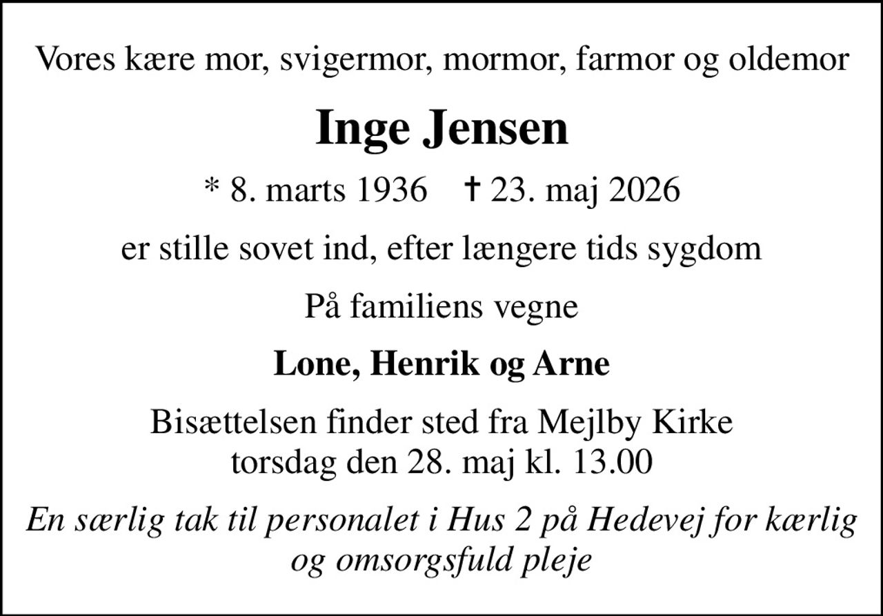 Vores kære mor, svigermor, mormor, farmor og oldemor
Inge Jensen
* 8. marts 1936    ✝ 23. maj 2026
er stille sovet ind, efter længere tids sygdom
På familiens vegne
Lone, Henrik og Arne
Bisættelsen finder sted fra Mejlby Kirke  torsdag den 28. maj kl. 13.00 
En særlig tak til personalet i Hus 2 på Hedevej for  kærlig og omsorgsfuld pleje