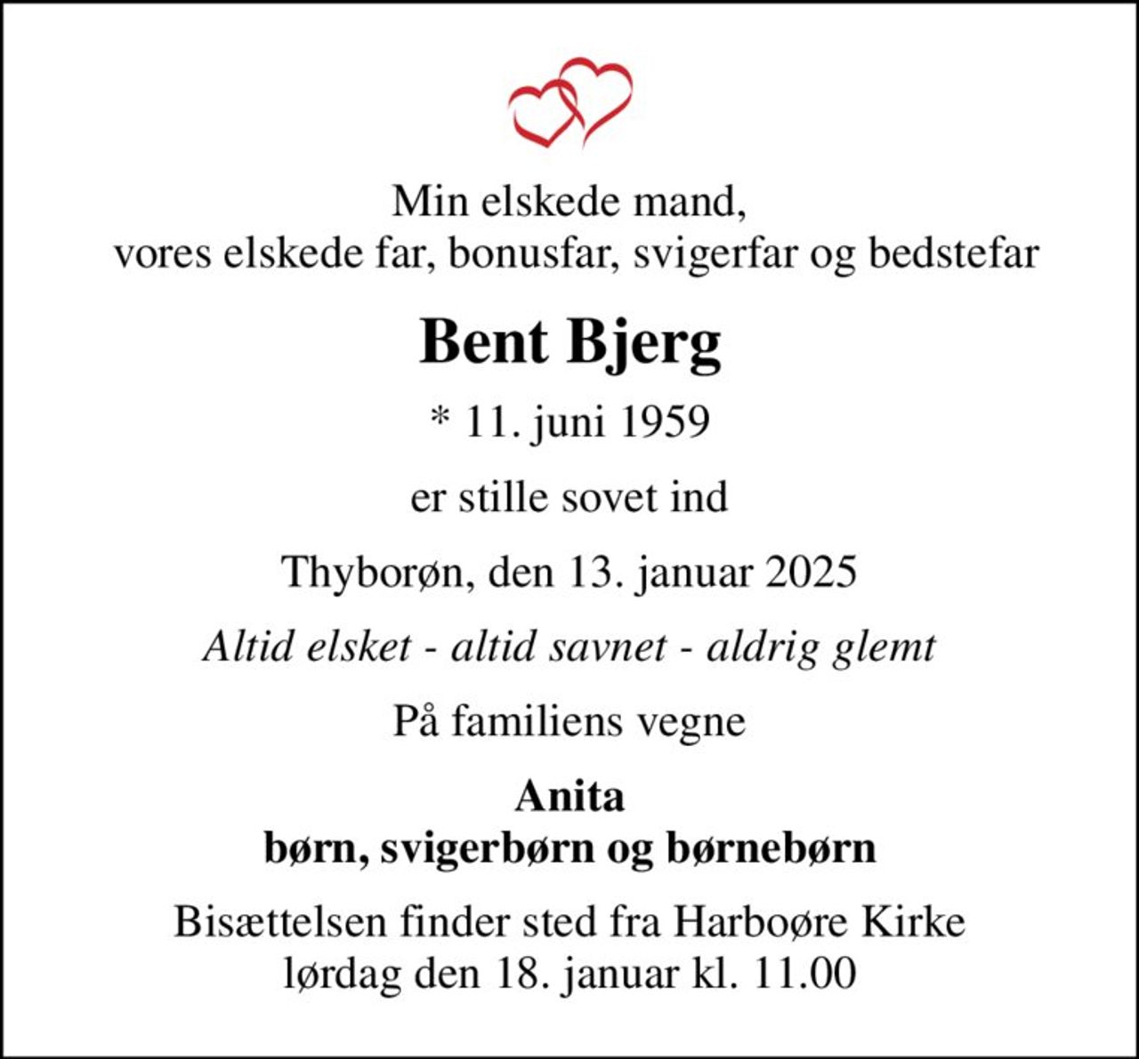 Min elskede mand,  vores elskede far, bonusfar, svigerfar og bedstefar
Bent Bjerg
* 11. juni 1959
er stille sovet ind
Thyborøn, den 13. januar 2025
Altid elsket - altid savnet - aldrig glemt
På familiens vegne
Anita børn, svigerbørn og børnebørn
Bisættelsen finder sted fra Harboøre Kirke  lørdag den 18. januar kl. 11.00