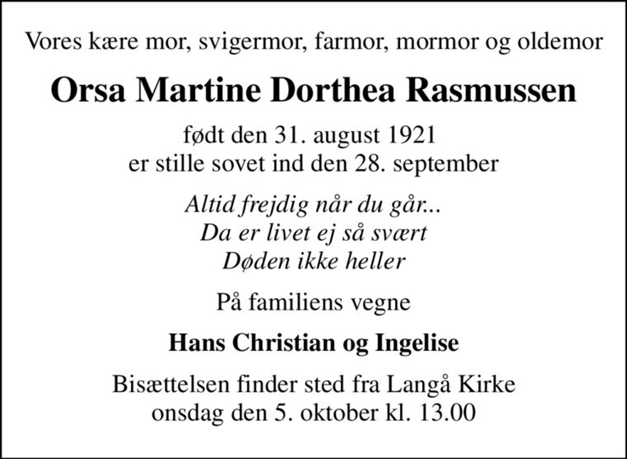Vores kære mor, svigermor, farmor, mormor og oldemor
Orsa Martine Dorthea Rasmussen
født den 31. august 1921  er stille sovet ind den 28. september
Altid frejdig når du går... Da er livet ej så svært Døden ikke heller
På familiens vegne
Hans Christian og Ingelise
Bisættelsen finder sted fra Langå Kirke  onsdag den 5. oktober kl. 13.00
