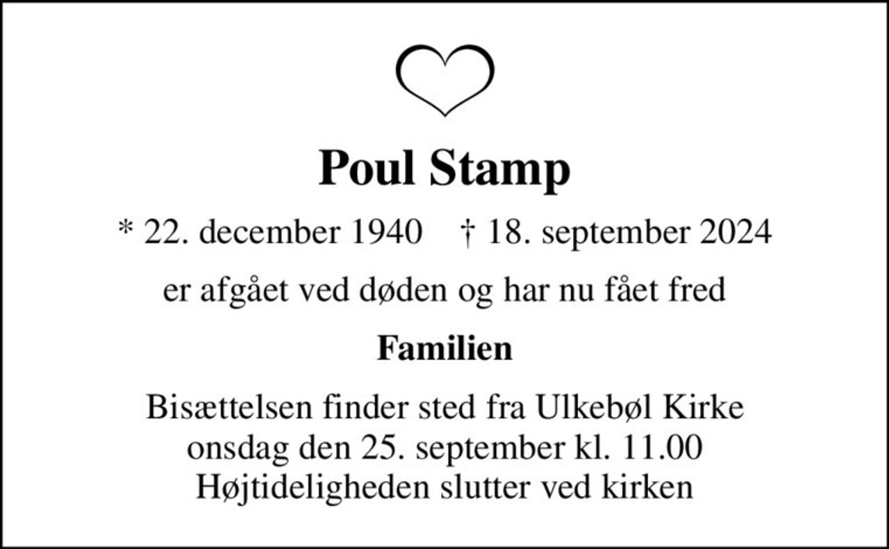 Poul Stamp
* 22. december 1940    ✝ 18. september 2024
er afgået ved døden og har nu fået fred
Familien
Bisættelsen finder sted fra Ulkebøl Kirke  onsdag den 25. september kl. 11.00  Højtideligheden slutter ved kirken
