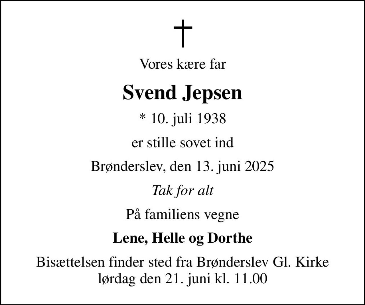 Vores kære far
Svend Jepsen
* 10. juli 1938
er stille sovet ind
Brønderslev, den 13. juni 2025
Tak for alt
På familiens vegne
Lene, Helle og Dorthe
Bisættelsen finder sted fra Brønderslev Gl. Kirke  lørdag den 21. juni kl. 11.00