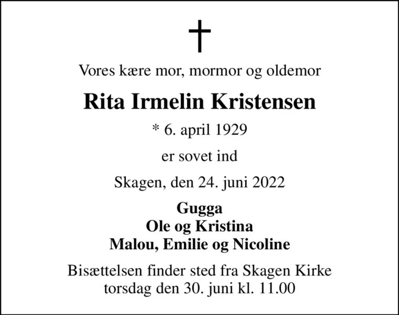 Vores kære mor, mormor og oldemor
Rita Irmelin Kristensen
* 6. april 1929
er sovet ind
Skagen, den 24. juni 2022
Gugga Ole og Kristina Malou, Emilie og Nicoline
Bisættelsen finder sted fra Skagen Kirke  torsdag den 30. juni kl. 11.00