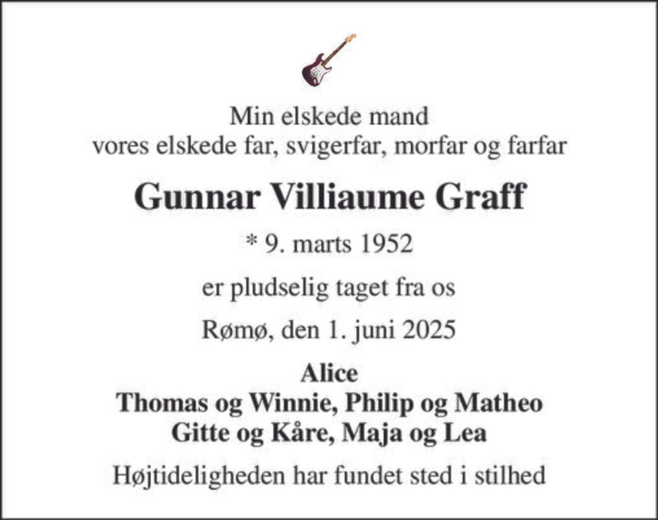 Min elskede mand vores elskede far, svigerfar, morfar og farfar
Gunnar Villiaume Graff
* 9. marts 1952
er pludselig taget fra os
Rømø, den 1. juni 2025
Alice Thomas og Winnie, Philip og Matheo Gitte og Kåre, Maja og Lea
Højtideligheden har fundet sted i stilhed