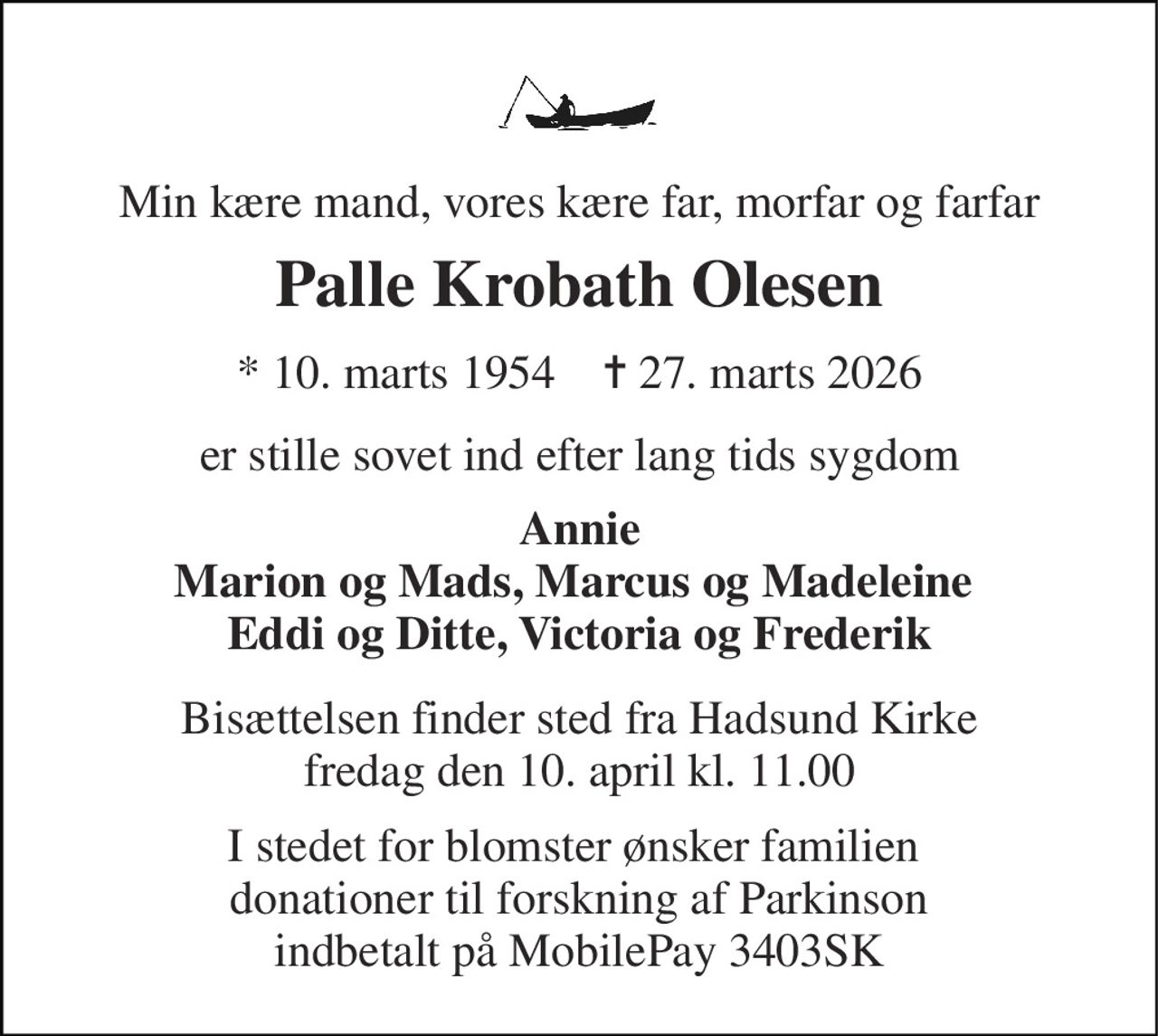 Min kære mand, vores kære far, morfar og farfar 
Palle Krobath Olesen 
* 10. marts 1954    ✝ 27. marts 2026 
er stille sovet ind efter lang tids sygdom 
Annie Marion og Mads, Marcus og Madeleine  Eddi og Ditte, Victoria og Frederik 
Bisættelsen finder sted fra Hadsund Kirke fredag den 10. april kl. 11.00 
I stedet for blomster ønsker familien  donationer til forskning af Parkinson indbetalt på MobilePay 3403SK