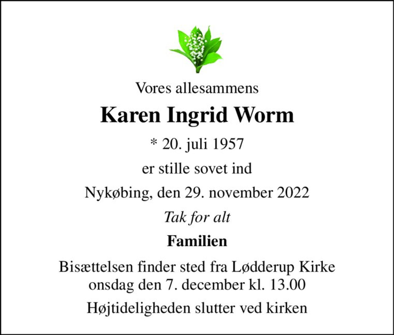 Vores allesammens 
Karen Ingrid Worm 
*​ 20. juli 1957 
er stille sovet ind 
Nykøbing, den 29. november 2022 
Tak for alt 
Familien 
Bisættelsen​ finder sted fra Lødderup Kirke​ onsdag den 7. december​ kl. 13.00 
Højtideligheden slutter ved kirken
