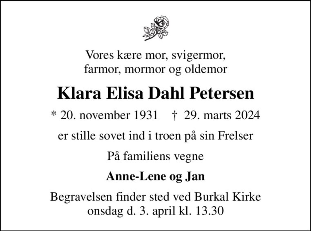 Vores kære mor, svigermor, farmor, mormor og oldemor
Klara Elisa Dahl Petersen
* 20. november 1931    ✝ 29. marts 2024
er stille sovet ind i troen på sin Frelser
På familiens vegne
Anne-Lene og Jan
Begravelsen finder sted ved Burkal Kirke onsdag d. 3. april kl. 13.30