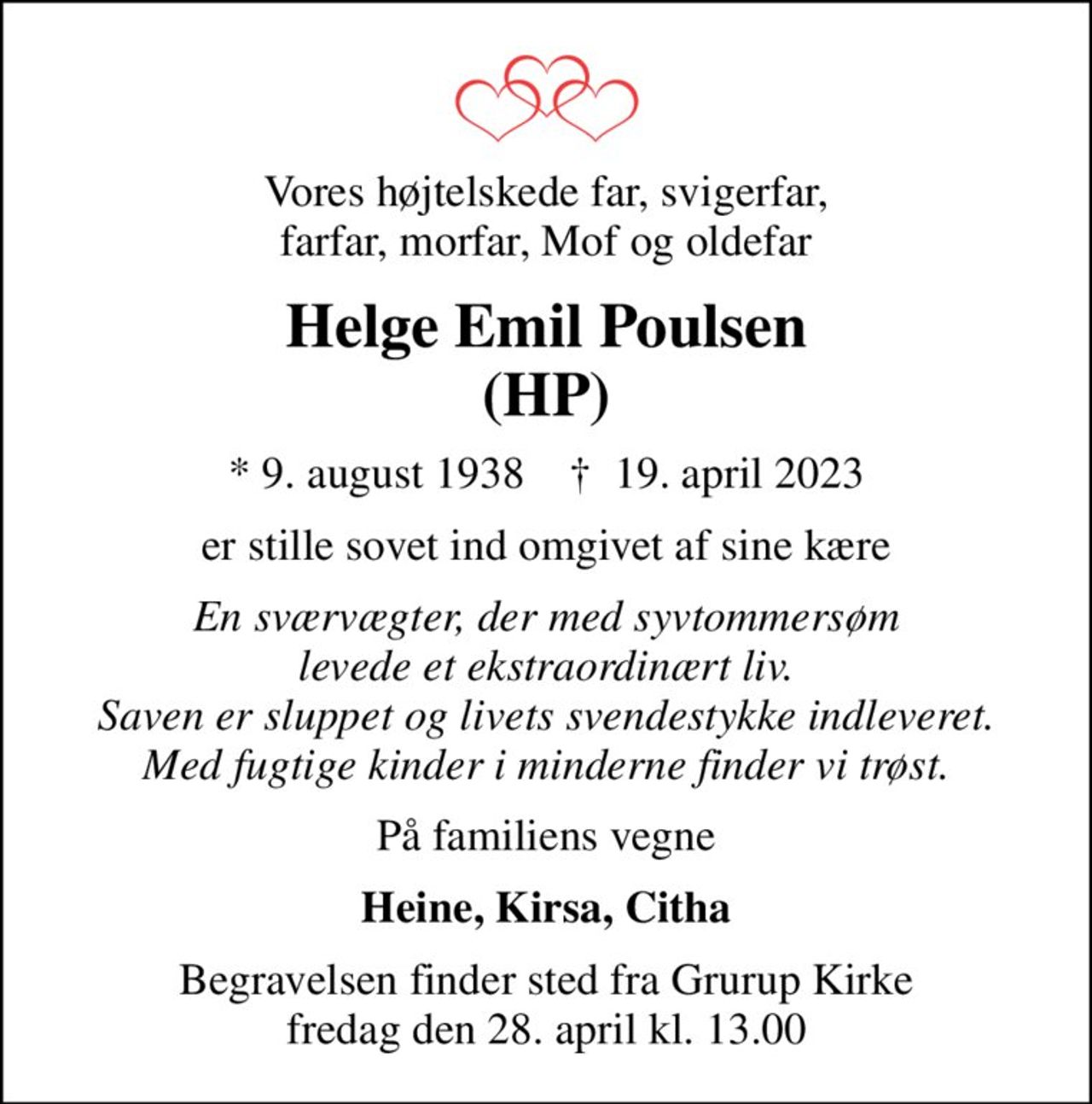 Vores højtelskede far, svigerfar, farfar, morfar, Mof og oldefar
Helge Emil Poulsen (HP)
* 9. august 1938    ✝ 19. april 2023
er stille sovet ind omgivet af sine kære
En sværvægter, der med syvtommersøm levede et ekstraordinært liv. Saven er sluppet og livets svendestykke indleveret. Med fugtige kinder i minderne finder vi trøst.
På familiens vegne
Heine, Kirsa, Citha
Begravelsen finder sted fra Grurup Kirke  fredag den 28. april kl. 13.00