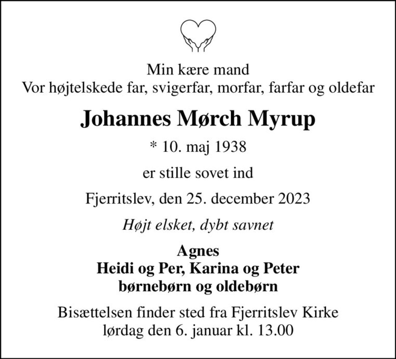 Min kære mand Vor højtelskede far, svigerfar, morfar, farfar og oldefar
Johannes Mørch Myrup
* 10. maj 1938
er stille sovet ind
Fjerritslev, den 25. december 2023
Højt elsket, dybt savnet
Agnes Heidi og Per, Karina og Peter børnebørn og oldebørn
Bisættelsen finder sted fra Fjerritslev Kirke  lørdag den 6. januar kl. 13.00