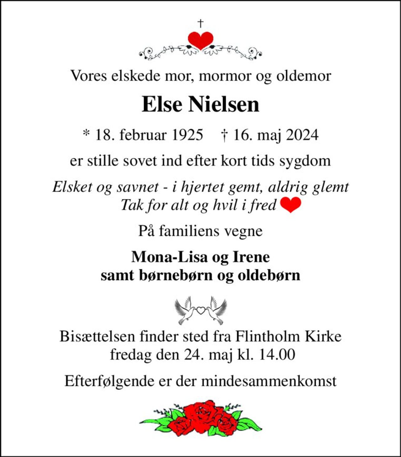 Vores elskede mor, mormor og oldemor 
Else Nielsen 
*​ 18. februar 1925​    †​ 16. maj 2024 
er stille sovet ind efter kort tids sygdom 
Elsket og savnet - i hjertet gemt, aldrig glemt Tak for alt og hvil i fred  
På familiens vegne 
Mona-Lisa og Irene samt børnebørn og oldebørn 
Bisættelsen​ finder sted fra Flintholm Kirke  fredag den 24. maj​ kl. 14.00 
Efterfølgende er der mindesammenkomst