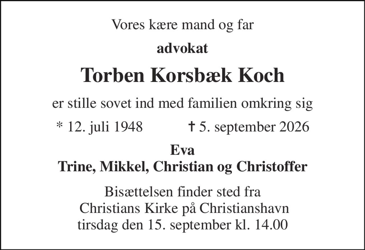 Vores kære mand og far 
advokat 
Torben Korsbæk Koch 
er stille sovet ind med familien omkring sig 
★ 12. juli 1948            ✝ 5. september 2026 
Eva Trine, Mikkel, Christian og Christoffer 
Bisættelsen finder sted fra  Christians Kirke på Christianshavn tirsdag den 15. september kl. 14.00