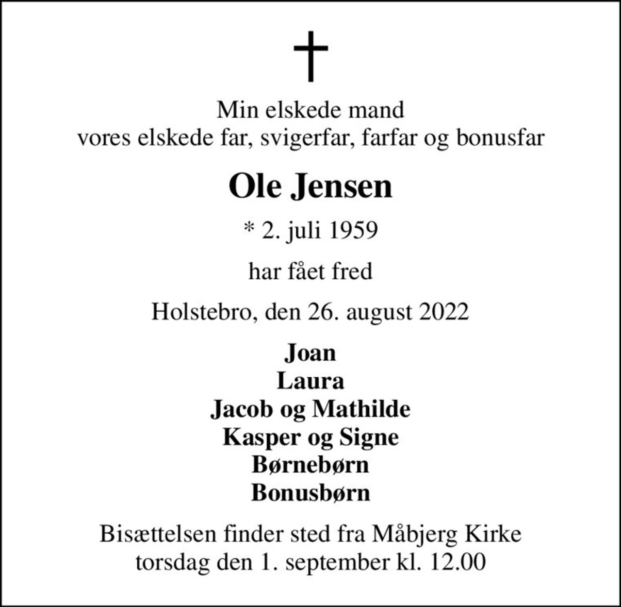 Min elskede mand vores elskede far, svigerfar, farfar og bonusfar
Ole Jensen
* 2. juli 1959
har fået fred
Holstebro, den 26. august 2022
Joan Laura Jacob og Mathilde Kasper og Signe Børnebørn Bonusbørn
Bisættelsen finder sted fra Måbjerg Kirke  torsdag den 1. september kl. 12.00
