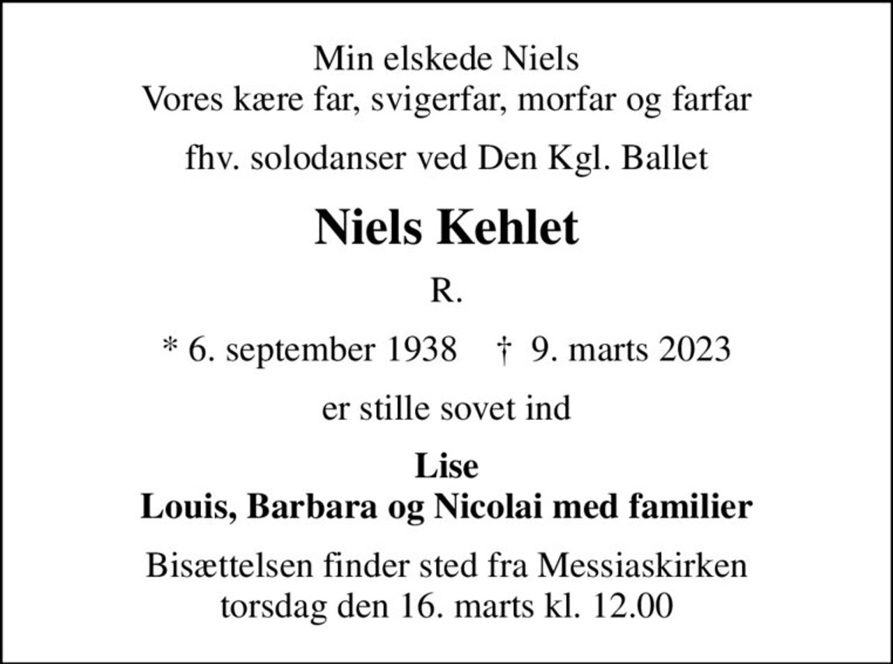 Min elskede Niels Vores kære far, svigerfar, morfar og farfar
fhv. solodanser ved Den Kgl. Ballet
Niels Kehlet
R.
* 6. september 1938    ✝ 9. marts 2023
er stille sovet ind
Lise Louis, Barbara og Nicolai med familier
Bisættelsen finder sted fra Messiaskirken  torsdag den 16. marts kl. 12.00