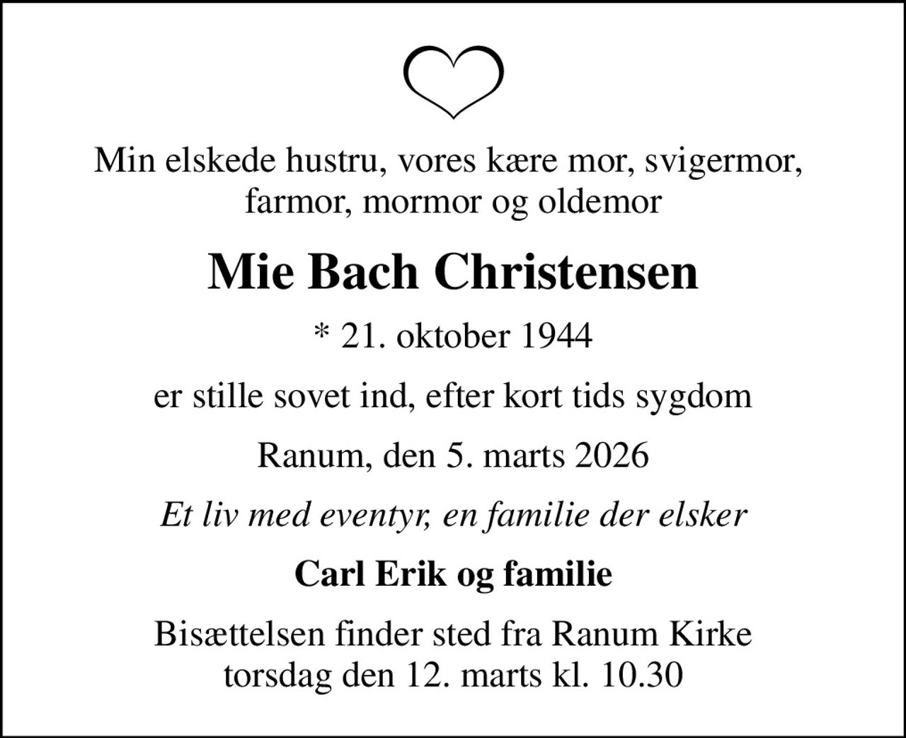 Min elskede hustru, vores kære mor, svigermor,  farmor, mormor og oldemor
Mie Bach Christensen
* 21. oktober 1944
er stille sovet ind, efter kort tids sygdom
Ranum, den 5. marts 2026
Et liv med eventyr, en familie der elsker
Carl Erik og familie
Bisættelsen finder sted fra Ranum Kirke  torsdag den 12. marts kl. 10.30