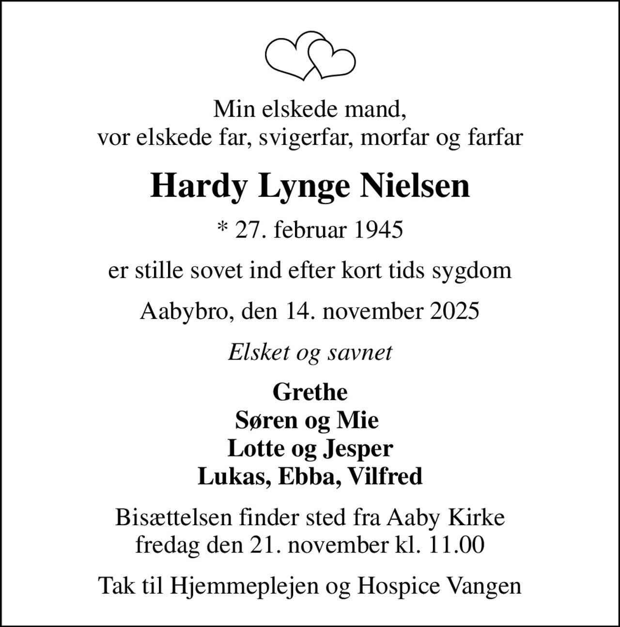Min elskede mand, vor elskede far, svigerfar, morfar og farfar
Hardy Lynge Nielsen
* 27. februar 1945
er stille sovet ind efter kort tids sygdom
Aabybro, den 14. november 2025
Elsket og savnet
Grethe Søren og Mie  Lotte og Jesper Lukas, Ebba, Vilfred
Bisættelsen finder sted fra Aaby Kirke  fredag den 21. november kl. 11.00 
Tak til Hjemmeplejen og Hospice Vangen