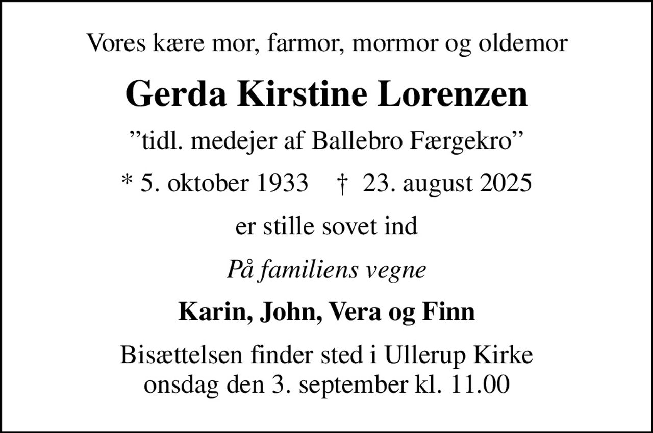 Vores kære mor, farmor, mormor og oldemor
Gerda Kirstine Lorenzen
tidl. medejer af Ballebro Færgekro
* 5. oktober 1933    ✝ 23. august 2025
er stille sovet ind
På familiens vegne
Karin, John, Vera og Finn
Bisættelsen finder sted i Ullerup Kirke  onsdag den 3. september kl. 11.00