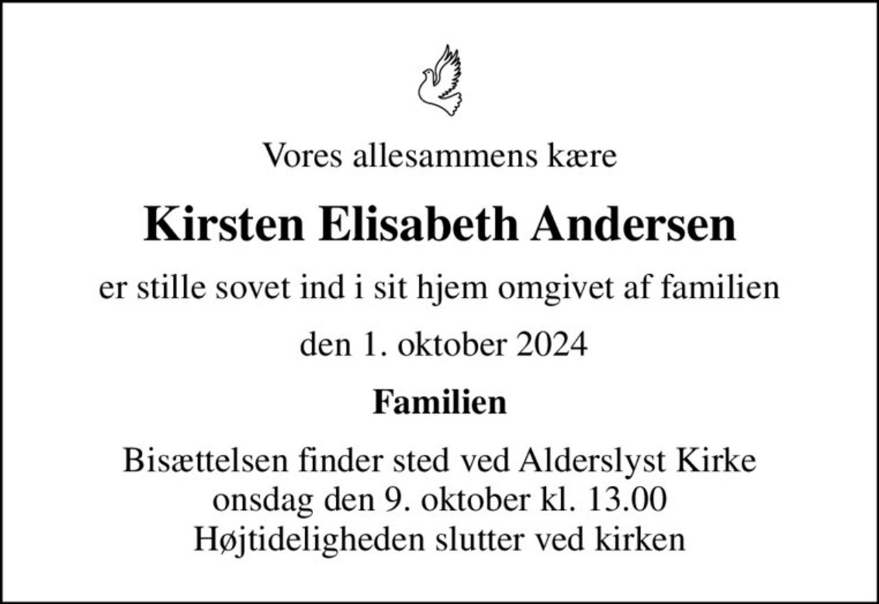 Vores allesammens kære
Kirsten Elisabeth Andersen
er stille sovet ind i sit hjem omgivet af familien
 den 1. oktober 2024
Familien
Bisættelsen finder sted ved Alderslyst Kirke  onsdag den 9. oktober kl. 13.00  Højtideligheden slutter ved kirken