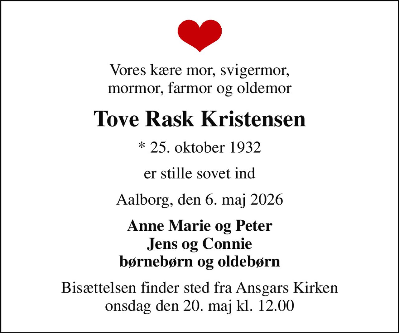 Vores kære mor, svigermor, mormor, farmor og oldemor
Tove Rask Kristensen
* 25. oktober 1932
er stille sovet ind
Aalborg, den 6. maj 2026
Anne Marie og Peter Jens og Connie børnebørn og oldebørn
Bisættelsen finder sted fra Ansgars Kirken  onsdag den 20. maj kl. 12.00
