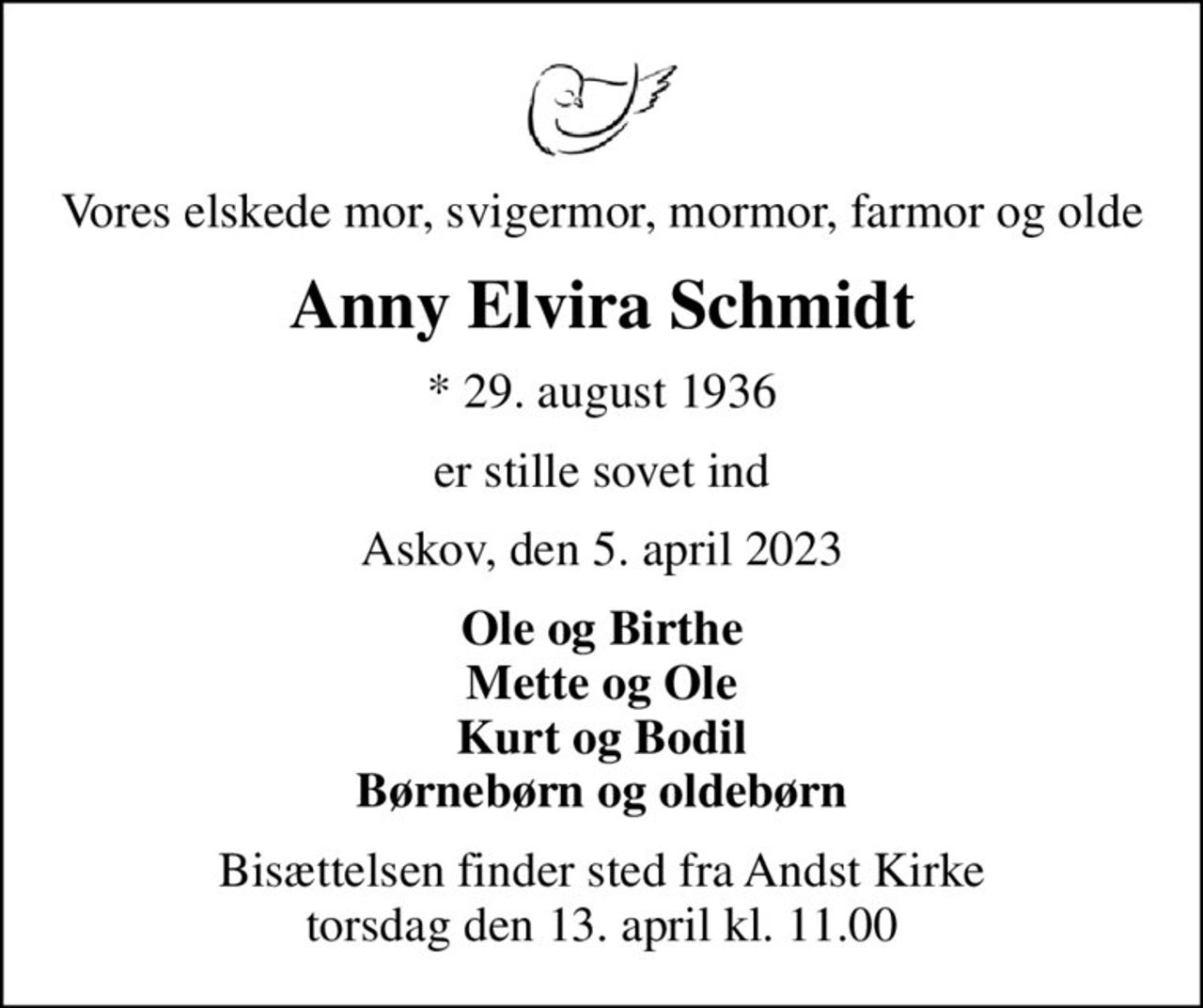 Vores elskede mor, svigermor, mormor, farmor og olde
Anny Elvira Schmidt
* 29. august 1936
er stille sovet ind
Askov, den 5. april 2023
Ole og Birthe Mette og Ole Kurt og Bodil Børnebørn og oldebørn
Bisættelsen finder sted fra Andst Kirke  torsdag den 13. april kl. 11.00