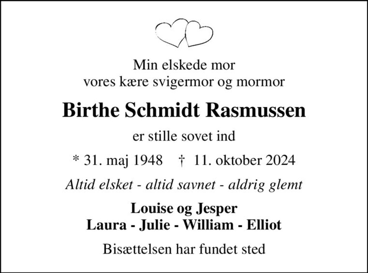 Min elskede mor vores kære svigermor og mormor
Birthe Schmidt Rasmussen
er stille sovet ind
* 31. maj 1948    ✝ 11. oktober 2024
Altid elsket - altid savnet - aldrig glemt
Louise og Jesper Laura - Julie - William - Elliot
Bisættelsen har fundet sted