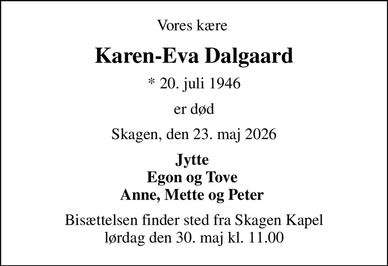 Vores kære 
Karen-Eva Dalgaard
* 20. juli 1946
er død
Skagen, den 23. maj 2026
Jytte  Egon og Tove  Anne, Mette og Peter 
Bisættelsen finder sted fra Skagen Kapel  lørdag den 30. maj kl. 11.00