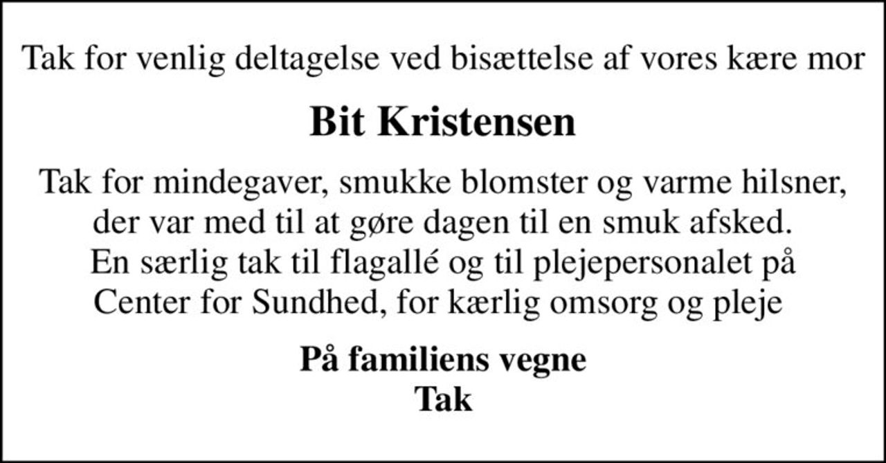 Tak for venlig deltagelse ved bisættelse af vores kære mor
Bit Kristensen
Tak for mindegaver, smukke blomster og varme hilsner, der var med til at gøre dagen til en smuk afsked. En særlig tak til flagallé og til plejepersonalet på Center for Sundhed, for kærlig omsorg og pleje 
På familiens vegne Tak