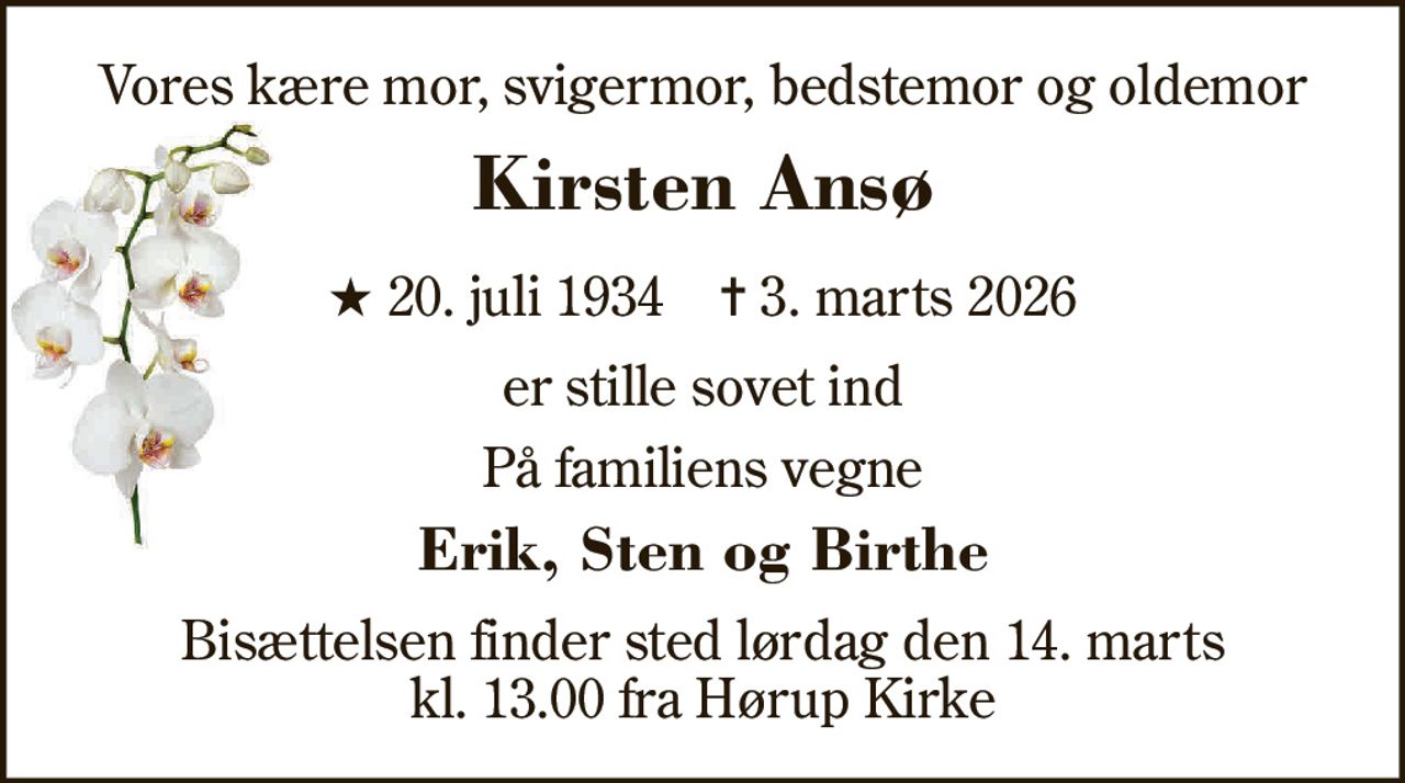 Vores kære mor, svigermor, bedstemor og oldemor 
Kirsten Ansø 
★​ 20. juli 1934​    ✝​ 3. marts 2026 
er stille sovet ind 
På familiens vegne 
Erik, Sten og Birthe 
Bisættelsen​ finder sted lørdag den 14. marts​ kl. 13.00 fra Hørup Kirke