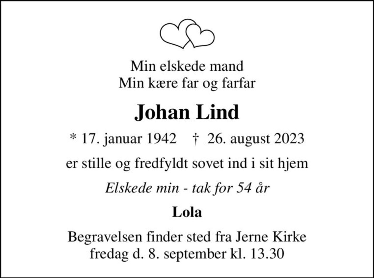 Min elskede mand Min kære far og farfar
Johan Lind
* 17. januar 1942    ✝ 26. august 2023
er stille og fredfyldt sovet ind i sit hjem
Elskede min - tak for 54 år
Lola
Begravelsen finder sted fra Jerne Kirke fredag d. 8. september kl. 13.30