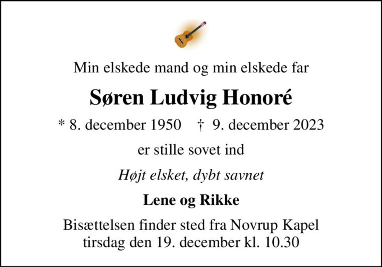 Min elskede mand og min elskede far
Søren Ludvig Honoré
* 8. december 1950    ✝ 9. december 2023
er stille sovet ind
Højt elsket, dybt savnet
Lene og Rikke
Bisættelsen finder sted fra Novrup Kapel  tirsdag den 19. december kl. 10.30