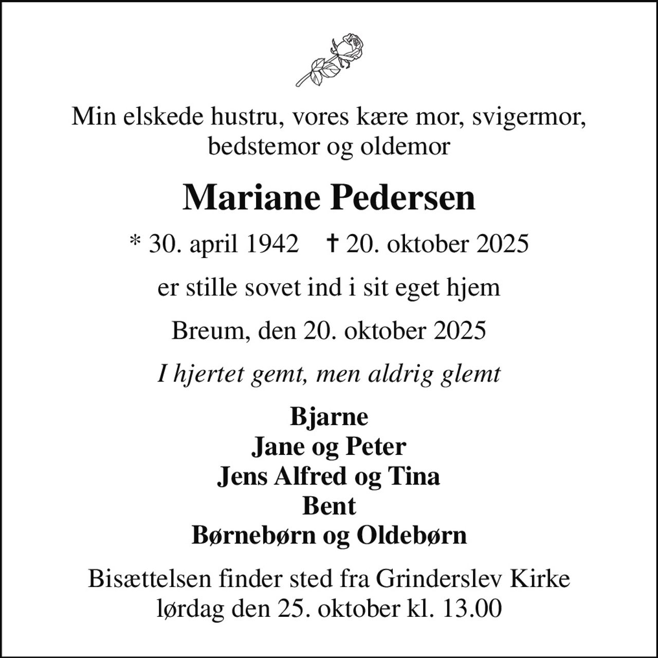 Min elskede hustru, vores kære mor, svigermor, bedstemor og oldemor
Mariane Pedersen
* 30. april 1942    ✝ 20. oktober 2025
er stille sovet ind i sit eget hjem
Breum, den 20. oktober 2025
I hjertet gemt, men aldrig glemt
Bjarne Jane og Peter Jens Alfred og Tina Bent Børnebørn og Oldebørn
Bisættelsen finder sted fra Grinderslev Kirke  lørdag den 25. oktober kl. 13.00
