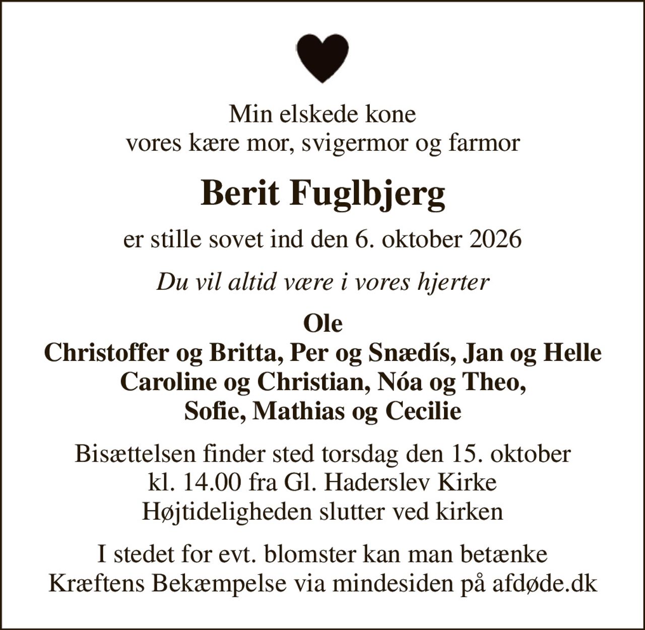 Min elskede kone vores kære mor, svigermor og farmor
Berit Fuglbjerg
er stille sovet ind den 6. oktober 2026
Du vil altid være i vores hjerter
Ole Christoffer og Britta, Per og Snædís, Jan og Helle Caroline og Christian, Nóa og Theo, Sofie, Mathias og Cecilie
Bisættelsen finder sted torsdag den 15. oktober kl. 14.00 fra Gl. Haderslev Kirke Højtideligheden slutter ved kirken
I stedet for evt. blomster kan man betænke
					Kræftens Bekæmpelse via mindesiden på afdøde.dk