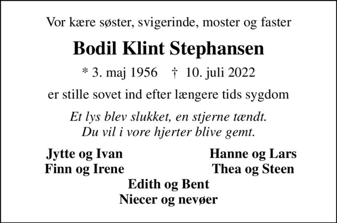 Vor kære søster, svigerinde, moster og faster
Bodil Klint Stephansen
* 3. maj 1956    ✝ 10. juli 2022
er stille sovet ind efter længere tids sygdom
Et lys blev slukket, en stjerne tændt. Du vil i vore hjerter blive gemt.
Jytte og Ivan
Hanne og Lars
Finn og Irene
Thea og Steen