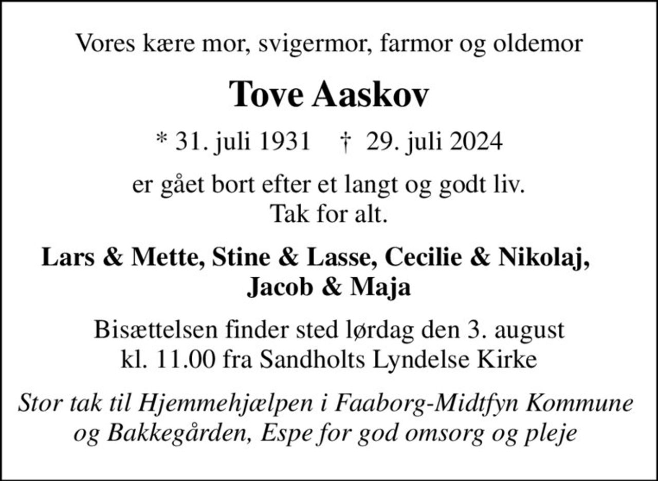 Vores kære mor, svigermor, farmor og oldemor
Tove Aaskov
* 31. juli 1931    ✝ 29. juli 2024
er gået bort efter et langt og godt liv. Tak for alt.
Lars & Mette, Stine & Lasse, Cecilie & Nikolaj,     Jacob & Maja
Bisættelsen finder sted lørdag den 3. august kl. 11.00 fra Sandholts Lyndelse Kirke
Stor tak til Hjemmehjælpen i Faaborg-Midtfyn  Kommune og Bakkegården, Espe for god omsorg og pleje