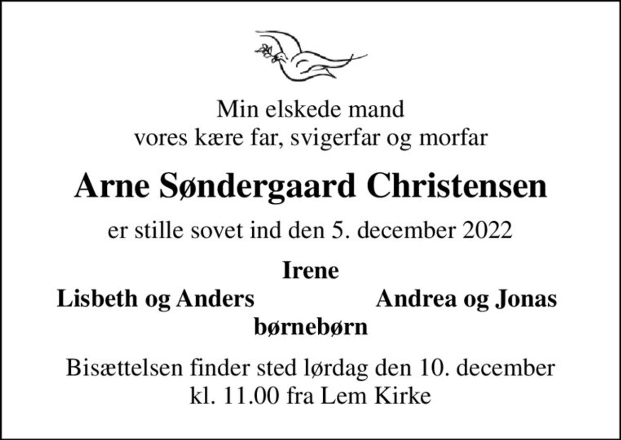 Min elskede mand vores kære far, svigerfar og morfar
Arne Søndergaard Christensen
er stille sovet ind den 5. december 2022
Irene
Lisbeth og Anders
Andrea og Jonas
Bisættelsen finder sted lørdag den 10. december kl. 11.00 fra Lem Kirke